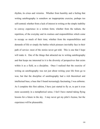 rhythm, its crises and victories. Whether from humility and a feeling that
writing autobiography is somehow an inappropriate exercise, perhaps too
self-centred; whether from a lack of interest in writing or the simple inability
to convey experience in a written form; whether from the tedium, the
repetition, of the everyday and its routines and responsibilities which come
to occupy so much of their time; whether from the responsibilities and
demands of life or simply the battles which pioneers inevitably face in their
path of service: most of the stories never get told. This is one that I hope
will make it. One of the things that attracted me to writing autobiography
and that keeps me interested in it is the diversity of perspectives that exists
within it as a field, as a discipline. Once I realized that the exercise of
writing an autobiography was not just about writing your life from go to
woe, but that the discipline of autobiography had a rich theoretical and
intellectual base, a base that I found increasingly fascinating, I was airborne.
As I complete this first edition, I have just started to fly or, to put it even
more accurately in a metaphorical sense, I feel I have started taking flying
lessons for a future in the sky. I may never get my pilot’s license, but the
experience will be pleasurable.
108
 