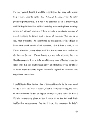For many years I thought it would be better to keep this story under wraps,
keep it from seeing the light of day. Perhaps, I thought, it would be better
published posthumously, if it was to be published at all. Alternatively, it
could be kept in some local spiritual assembly or national spiritual assembly
archive and retrieved by some scholar or archivist as a curiosity, a sample of
a work written in the darkest heart of an age of transition. This may be, in
fact, what eventuates. As I completed the first edition, it was difficult to
know what would become of this document. But I liked to think, as the
French scholar Jacques Derrida reminded us, that archives are as much about
the future as the past. If what I wrote here was to be about the future, as
Derrida suggested, if it was to be useful to some group of human beings at a
future time, then that future Baha’i archive or internet site would have to be
an active corpus linked to original documents, organically connected with
original stories like mine.
I would like to think that the value of this autobiography in the years ahead
will be to those who want to address, whether overtly or covertly, the issues
of social cohesion, the role of religion and especially the role of the Baha’i
Faith in the emerging global society. It seems to me that this work lends
itself well to such purposes. One day, it is my firm conviction, the Baha’i
109
 