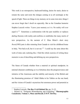 This work is no retrospective, backward-looking, desire for stasis, desire to
remain the same and resist the changes coming at us all seemingly at the
speed of light. There are things in my memory set in some iron mist, things I
can never forget that I dwell on especially. But as the Canadian humorist
Stephen Leacock writes: “Leave your memory as it is. No reality will ever
equal it.”73
Sometimes a confrontation with the past modifies or replaces
darling illusions with reality and confirms or establishes the many merits of
new perspectives. As the narrator of C. Dino Minni’s short story
Roots(1985) puts it after returning from Canada to visit his childhood home
in Italy, "Not bad at all, but it is not me."74
I could say the same about this
work of mine and, realizing this, I find this whole exercise of writing these
memoirs is one of describing and defining my new perspectives.
The future of Canada whether from a material or spiritual standpoint, its
national character combining as it so fortuitous does the progressiveness and
initiative of the Americans and the stability and tenacity of the British and
the illuminating promises of ‘Abdu’l-Baha in his Tablets on the one hand;
and the visions of Canada’s mysterious but enormous power and potential as
73
Stephen Leacock, The Boy I Left Behind Me, pp. 31-32.
74
Quoted in: “Emigrant Remembering and Forgetting,” Mnemographia
Canadensis, Volume 1, Muse and Recall, D.M.R. Bentley.
112
 