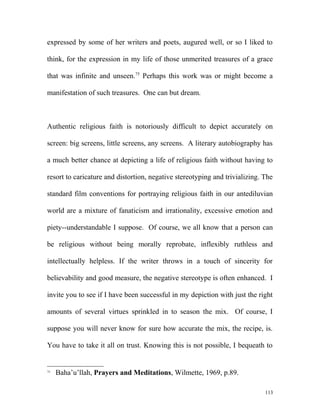 expressed by some of her writers and poets, augured well, or so I liked to
think, for the expression in my life of those unmerited treasures of a grace
that was infinite and unseen.75
Perhaps this work was or might become a
manifestation of such treasures. One can but dream.
Authentic religious faith is notoriously difficult to depict accurately on
screen: big screens, little screens, any screens. A literary autobiography has
a much better chance at depicting a life of religious faith without having to
resort to caricature and distortion, negative stereotyping and trivializing. The
standard film conventions for portraying religious faith in our antediluvian
world are a mixture of fanaticism and irrationality, excessive emotion and
piety--understandable I suppose. Of course, we all know that a person can
be religious without being morally reprobate, inflexibly ruthless and
intellectually helpless. If the writer throws in a touch of sincerity for
believability and good measure, the negative stereotype is often enhanced. I
invite you to see if I have been successful in my depiction with just the right
amounts of several virtues sprinkled in to season the mix. Of course, I
suppose you will never know for sure how accurate the mix, the recipe, is.
You have to take it all on trust. Knowing this is not possible, I bequeath to
75
Baha’u’llah, Prayers and Meditations, Wilmette, 1969, p.89.
113
 