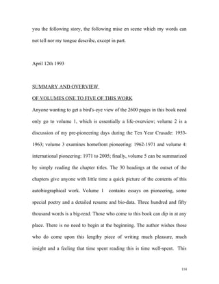 you the following story, the following mise en scene which my words can
not tell nor my tongue describe, except in part.
April 12th 1993
SUMMARY AND OVERVIEW
OF VOLUMES ONE TO FIVE OF THIS WORK
Anyone wanting to get a bird's-eye view of the 2600 pages in this book need
only go to volume 1, which is essentially a life-overview; volume 2 is a
discussion of my pre-pioneering days during the Ten Year Crusade: 1953-
1963; volume 3 examines homefront pioneering: 1962-1971 and volume 4:
international pioneering: 1971 to 2005; finally, volume 5 can be summarized
by simply reading the chapter titles. The 30 headings at the outset of the
chapters give anyone with little time a quick picture of the contents of this
autobiographical work. Volume 1 contains essays on pioneering, some
special poetry and a detailed resume and bio-data. Three hundred and fifty
thousand words is a big-read. Those who come to this book can dip in at any
place. There is no need to begin at the beginning. The author wishes those
who do come upon this lengthy piece of writing much pleasure, much
insight and a feeling that time spent reading this is time well-spent. This
114
 