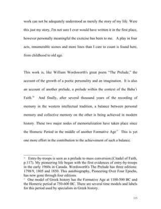 work can not be adequately understood as merely the story of my life. Were
this just my story, I'm not sure I ever would have written it in the first place,
however personally meaningful the exercise has been to me. A play in four
acts, innumerable scenes and more lines than I care to count is found here,
from childhood to old age.
This work is, like William Wordsworth's great poem “The Prelude,” the
account of the growth of a poetic personality and an imagination. It is also
an account of another prelude, a prelude within the context of the Baha’i
Faith.76
And finally, after several thousand years of the recording of
memory in the western intellectual tradition, a balance between personal
memory and collective memory on the other is being achieved in modern
history. These two major nodes of memorialization have taken place since
the Homeric Period in the middle of another Formative Age77
This is yet
one more effort in the contribution to the achievement of such a balance.
76
Entry-by-troops is seen as a prelude to mass conversion.(Citadel of Faith,
p.117). My pioneering life began with the first evidences of entry-by-troops
in the early 1960s in Canada. Wordsworth's The Prelude has three editions:
1798/9, 1805 and 1850. This autobiography, Pioneering Over Four Epochs,
has now gone through four editions.
77
One model of Greek history has the Formative Age at 1100-500 BC and
the Homeric period at 750-600 BC. There are several time models and labels
for this period used by specialists in Greek history.
115
 