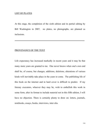 LIST OF PLATES
At this stage, the completion of the sixth edition and its partial editing by
Bill Washington in 2007, no plates, no photographs, are planned as
inclusions.
_____________________________________________________________
PROVENANCE OF THE TEXT
Life expectancy has increased markedly in recent years and it may be that
many more years are granted to me. One never knows when one's own end
shall be, of course, but changes, additions, deletions, alterations of various
kinds will inevitably take place in the years to come. The publishing life of
this book on the internet and in hard cover is difficult to predict. If my
literary executors, whoever they may be, wish to embellish this work in
some form, alter its format to include material not in this fifth edition, I will
have no objection. There is certainly plenty to draw on: letters, journals,
notebooks, essays, books, interviews, inter alia.
116
 