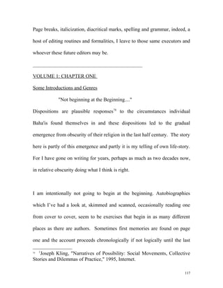 Page breaks, italicization, diacritical marks, spelling and grammar, indeed, a
host of editing routines and formalities, I leave to those same executors and
whoever these future editors may be.
___________________________________________
VOLUME 1: CHAPTER ONE
Some Introductions and Genres
"Not beginning at the Beginning...."
Dispositions are plausible responses78
to the circumstances individual
Baha'is found themselves in and these dispositions led to the gradual
emergence from obscurity of their religion in the last half century. The story
here is partly of this emergence and partly it is my telling of own life-story.
For I have gone on writing for years, perhaps as much as two decades now,
in relative obscurity doing what I think is right.
I am intentionally not going to begin at the beginning. Autobiographies
which I’ve had a look at, skimmed and scanned, occasionally reading one
from cover to cover, seem to be exercises that begin in as many different
places as there are authors. Sometimes first memories are found on page
one and the account proceeds chronologically if not logically until the last
78 1
Joseph Kling, "Narratives of Possibility: Social Movements, Collective
Stories and Dilemmas of Practice," 1995, Internet.
117
 