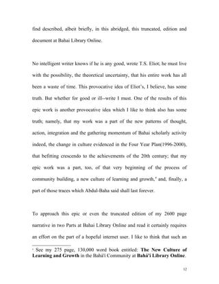 find described, albeit briefly, in this abridged, this truncated, edition and
document at Bahai Library Online.
No intelligent writer knows if he is any good, wrote T.S. Eliot; he must live
with the possibility, the theoretical uncertainty, that his entire work has all
been a waste of time. This provocative idea of Eliot’s, I believe, has some
truth. But whether for good or ill--write I must. One of the results of this
epic work is another provocative idea which I like to think also has some
truth; namely, that my work was a part of the new patterns of thought,
action, integration and the gathering momentum of Bahai scholarly activity
indeed, the change in culture evidenced in the Four Year Plan(1996-2000),
that befitting crescendo to the achievements of the 20th century; that my
epic work was a part, too, of that very beginning of the process of
community building, a new culture of learning and growth,4
and, finally, a
part of those traces which Abdul-Baha said shall last forever.
To approach this epic or even the truncated edition of my 2600 page
narrative in two Parts at Bahai Library Online and read it certainly requires
an effort on the part of a hopeful internet user. I like to think that such an
4
See my 275 page, 130,000 word book entitled: The New Culture of
Learning and Growth in the Bahá'í Community at Bahá'í Library Online.
12
 