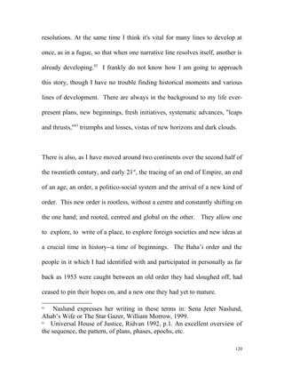 resolutions. At the same time I think it's vital for many lines to develop at
once, as in a fugue, so that when one narrative line resolves itself, another is
already developing.82
I frankly do not know how I am going to approach
this story, though I have no trouble finding historical moments and various
lines of development. There are always in the background to my life ever-
present plans, new beginnings, fresh initiatives, systematic advances, "leaps
and thrusts,"83
triumphs and losses, vistas of new horizons and dark clouds.
There is also, as I have moved around two continents over the second half of
the twentieth century, and early 21st
, the tracing of an end of Empire, an end
of an age, an order, a politico-social system and the arrival of a new kind of
order. This new order is rootless, without a centre and constantly shifting on
the one hand; and rooted, centred and global on the other. They allow one
to explore, to write of a place, to explore foreign societies and new ideas at
a crucial time in history--a time of beginnings. The Baha’i order and the
people in it which I had identified with and participated in personally as far
back as 1953 were caught between an old order they had sloughed off, had
ceased to pin their hopes on, and a new one they had yet to mature.
82
Naslund expresses her writing in these terms in: Sena Jeter Naslund,
Ahab’s Wife or The Star Gazer, William Morrow, 1999.
83
Universal House of Justice, Ridvan 1992, p.1. An excellent overview of
the sequence, the pattern, of plans, phases, epochs, etc.
120
 