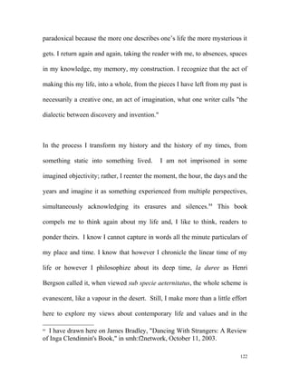 paradoxical because the more one describes one’s life the more mysterious it
gets. I return again and again, taking the reader with me, to absences, spaces
in my knowledge, my memory, my construction. I recognize that the act of
making this my life, into a whole, from the pieces I have left from my past is
necessarily a creative one, an act of imagination, what one writer calls "the
dialectic between discovery and invention."
In the process I transform my history and the history of my times, from
something static into something lived. I am not imprisoned in some
imagined objectivity; rather, I reenter the moment, the hour, the days and the
years and imagine it as something experienced from multiple perspectives,
simultaneously acknowledging its erasures and silences.84
This book
compels me to think again about my life and, I like to think, readers to
ponder theirs. I know I cannot capture in words all the minute particulars of
my place and time. I know that however I chronicle the linear time of my
life or however I philosophize about its deep time, la duree as Henri
Bergson called it, when viewed sub specie aeternitatus, the whole scheme is
evanescent, like a vapour in the desert. Still, I make more than a little effort
here to explore my views about contemporary life and values and in the
84
I have drawn here on James Bradley, "Dancing With Strangers: A Review
of Inga Clendinnin's Book," in smh:f2network, October 11, 2003.
122
 