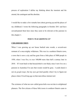 process of exploration I define my thinking about the transient and the
eternal, the contingent and the absolute.
I would like to make a few remarks here about growing up and the places of
my childhood. I wrote the following paragraphs in October 2011 and have
cut-and-pasted them here since they seem to be relevant at this juncture in
this chapter 1.
WHEN I WAS GROWING UP
CHILDHOOD THEN
When I was growing up our house backed onto woods, a several-acre
remnant of a once-mighty wilderness. This was in a southern Ontario town,
a town that is now a city and has gone from a little place of 5000 people in
1950, when I was five, to over 100,000 more than half a century later in
2010. If I went back to that house(which is not likely since I now live on a
pension in Australia) I’m sure that woods would be gone. I could check it
out on google-maps, but my eyes get tired quickly when I try to figure-out
places where I lived long ago on that marvellous internet tool.
The existence of what are now called green-belts was not due to enlightened
planners. The first citizens of those little towns in southern Ontario came to
123
 