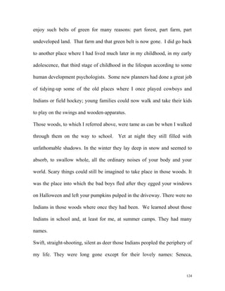 enjoy such belts of green for many reasons: part forest, part farm, part
undeveloped land. That farm and that green belt is now gone. I did go back
to another place where I had lived much later in my childhood, in my early
adolescence, that third stage of childhood in the lifespan according to some
human development psychologists. Some new planners had done a great job
of tidying-up some of the old places where I once played cowboys and
Indians or field hockey; young families could now walk and take their kids
to play on the swings and wooden-apparatus.
Those woods, to which I referred above, were tame as can be when I walked
through them on the way to school. Yet at night they still filled with
unfathomable shadows. In the winter they lay deep in snow and seemed to
absorb, to swallow whole, all the ordinary noises of your body and your
world. Scary things could still be imagined to take place in those woods. It
was the place into which the bad boys fled after they egged your windows
on Halloween and left your pumpkins pulped in the driveway. There were no
Indians in those woods where once they had been. We learned about those
Indians in school and, at least for me, at summer camps. They had many
names.
Swift, straight-shooting, silent as deer those Indians peopled the periphery of
my life. They were long gone except for their lovely names: Seneca,
124
 