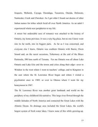 Iroquois, Mohawk, Cayuga, Onondaga, Tuscarora, Oneida, Delaware,
Nanticoke, Creek and Cherokee. As I got older I found out dozens of other
Indian names for tribes which lived all over North America. As an adult I
experienced whole new peripheries to my life.
A minor but undeniable aura of romance was attached to the history of
Ontario, my home province. It was a very big place, but no one I knew went
into its far north, into its biggest parts. As far as I was concerned, and
everyone else I knew, Ontario was southern Ontario with Barrie, Owen
Sound and, on the rarest occasions, Tobermory at the end of the Bruce
Peninsula, 300 kms north of Toronto. For me Ontario was all about Lake
Ontario and Lake Erie and the towns and cities along their edge—over to
Windsor in the west where I went to teachers’ college, and to Kingston in
the east where the St. Lawrence River began and where I visited a
psychiatrist once in 1969; or over to Ottawa where I went for my
honeymoon in 1967.
The St. Lawrence River was another great landmark and world on the
periphery of my childhood life-narrative. This large river flowed through the
middle latitudes of North America and connected the Great Lakes with the
Atlantic Ocean. Its drainage area included the Great Lakes, the world's
largest system of fresh water lakes. I knew none of this while growing-up.
125
 