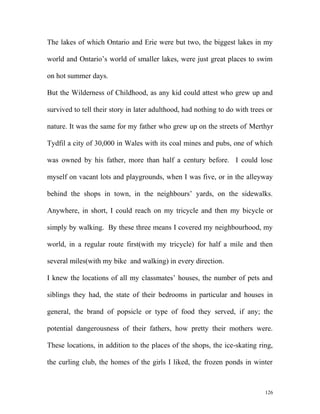 The lakes of which Ontario and Erie were but two, the biggest lakes in my
world and Ontario’s world of smaller lakes, were just great places to swim
on hot summer days.
But the Wilderness of Childhood, as any kid could attest who grew up and
survived to tell their story in later adulthood, had nothing to do with trees or
nature. It was the same for my father who grew up on the streets of Merthyr
Tydfil a city of 30,000 in Wales with its coal mines and pubs, one of which
was owned by his father, more than half a century before. I could lose
myself on vacant lots and playgrounds, when I was five, or in the alleyway
behind the shops in town, in the neighbours’ yards, on the sidewalks.
Anywhere, in short, I could reach on my tricycle and then my bicycle or
simply by walking. By these three means I covered my neighbourhood, my
world, in a regular route first(with my tricycle) for half a mile and then
several miles(with my bike and walking) in every direction.
I knew the locations of all my classmates’ houses, the number of pets and
siblings they had, the state of their bedrooms in particular and houses in
general, the brand of popsicle or type of food they served, if any; the
potential dangerousness of their fathers, how pretty their mothers were.
These locations, in addition to the places of the shops, the ice-skating ring,
the curling club, the homes of the girls I liked, the frozen ponds in winter
126
 