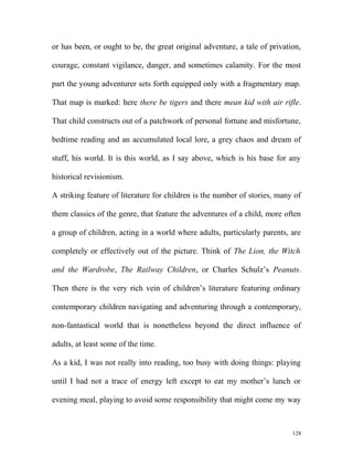 or has been, or ought to be, the great original adventure, a tale of privation,
courage, constant vigilance, danger, and sometimes calamity. For the most
part the young adventurer sets forth equipped only with a fragmentary map.
That map is marked: here there be tigers and there mean kid with air rifle.
That child constructs out of a patchwork of personal fortune and misfortune,
bedtime reading and an accumulated local lore, a grey chaos and dream of
stuff, his world. It is this world, as I say above, which is his base for any
historical revisionism.
A striking feature of literature for children is the number of stories, many of
them classics of the genre, that feature the adventures of a child, more often
a group of children, acting in a world where adults, particularly parents, are
completely or effectively out of the picture. Think of The Lion, the Witch
and the Wardrobe, The Railway Children, or Charles Schulz’s Peanuts.
Then there is the very rich vein of children’s literature featuring ordinary
contemporary children navigating and adventuring through a contemporary,
non-fantastical world that is nonetheless beyond the direct influence of
adults, at least some of the time.
As a kid, I was not really into reading, too busy with doing things: playing
until I had not a trace of energy left except to eat my mother’s lunch or
evening meal, playing to avoid some responsibility that might come my way
128
 