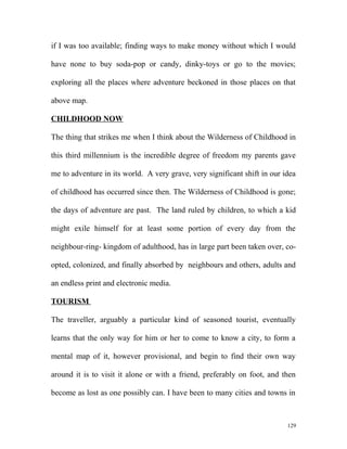 if I was too available; finding ways to make money without which I would
have none to buy soda-pop or candy, dinky-toys or go to the movies;
exploring all the places where adventure beckoned in those places on that
above map.
CHILDHOOD NOW
The thing that strikes me when I think about the Wilderness of Childhood in
this third millennium is the incredible degree of freedom my parents gave
me to adventure in its world. A very grave, very significant shift in our idea
of childhood has occurred since then. The Wilderness of Childhood is gone;
the days of adventure are past. The land ruled by children, to which a kid
might exile himself for at least some portion of every day from the
neighbour-ring- kingdom of adulthood, has in large part been taken over, co-
opted, colonized, and finally absorbed by neighbours and others, adults and
an endless print and electronic media.
TOURISM
The traveller, arguably a particular kind of seasoned tourist, eventually
learns that the only way for him or her to come to know a city, to form a
mental map of it, however provisional, and begin to find their own way
around it is to visit it alone or with a friend, preferably on foot, and then
become as lost as one possibly can. I have been to many cities and towns in
129
 