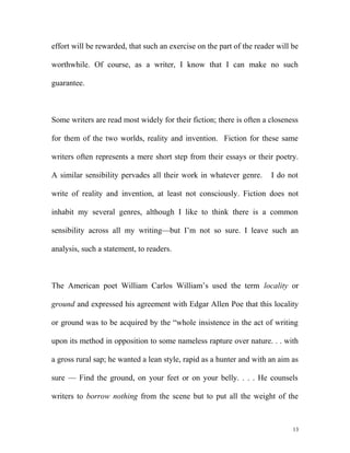 effort will be rewarded, that such an exercise on the part of the reader will be
worthwhile. Of course, as a writer, I know that I can make no such
guarantee.
Some writers are read most widely for their fiction; there is often a closeness
for them of the two worlds, reality and invention. Fiction for these same
writers often represents a mere short step from their essays or their poetry.
A similar sensibility pervades all their work in whatever genre. I do not
write of reality and invention, at least not consciously. Fiction does not
inhabit my several genres, although I like to think there is a common
sensibility across all my writing—but I’m not so sure. I leave such an
analysis, such a statement, to readers.
The American poet William Carlos William’s used the term locality or
ground and expressed his agreement with Edgar Allen Poe that this locality
or ground was to be acquired by the “whole insistence in the act of writing
upon its method in opposition to some nameless rapture over nature. . . with
a gross rural sap; he wanted a lean style, rapid as a hunter and with an aim as
sure — Find the ground, on your feet or on your belly. . . . He counsels
writers to borrow nothing from the scene but to put all the weight of the
13
 