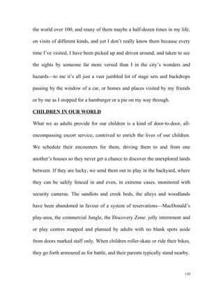 the world over 100, and many of them maybe a half-dozen times in my life,
on visits of different kinds, and yet I don’t really know them because every
time I’ve visited, I have been picked up and driven around, and taken to see
the sights by someone far more versed than I in the city’s wonders and
hazards—to me it’s all just a vast jumbled lot of stage sets and backdrops
passing by the window of a car, or homes and places visited by my friends
or by me as I stopped for a hamburger or a pie on my way through.
CHILDREN IN OUR WORLD
What we as adults provide for our children is a kind of door-to-door, all-
encompassing escort service, contrived to enrich the lives of our children.
We schedule their encounters for them, driving them to and from one
another’s houses so they never get a chance to discover the unexplored lands
between. If they are lucky, we send them out to play in the backyard, where
they can be safely fenced in and even, in extreme cases, monitored with
security cameras. The sandlots and creek beds, the alleys and woodlands
have been abandoned in favour of a system of reservations—MacDonald’s
play-area, the commercial Jungle, the Discovery Zone: jolly internment and
or play centres mapped and planned by adults with no blank spots aside
from doors marked staff only. When children roller-skate or ride their bikes,
they go forth armoured as for battle, and their parents typically stand nearby.
130
 
