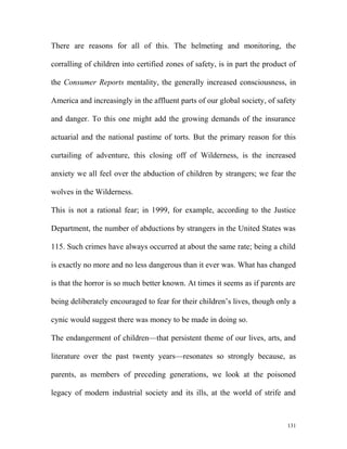 There are reasons for all of this. The helmeting and monitoring, the
corralling of children into certified zones of safety, is in part the product of
the Consumer Reports mentality, the generally increased consciousness, in
America and increasingly in the affluent parts of our global society, of safety
and danger. To this one might add the growing demands of the insurance
actuarial and the national pastime of torts. But the primary reason for this
curtailing of adventure, this closing off of Wilderness, is the increased
anxiety we all feel over the abduction of children by strangers; we fear the
wolves in the Wilderness.
This is not a rational fear; in 1999, for example, according to the Justice
Department, the number of abductions by strangers in the United States was
115. Such crimes have always occurred at about the same rate; being a child
is exactly no more and no less dangerous than it ever was. What has changed
is that the horror is so much better known. At times it seems as if parents are
being deliberately encouraged to fear for their children’s lives, though only a
cynic would suggest there was money to be made in doing so.
The endangerment of children—that persistent theme of our lives, arts, and
literature over the past twenty years—resonates so strongly because, as
parents, as members of preceding generations, we look at the poisoned
legacy of modern industrial society and its ills, at the world of strife and
131
 