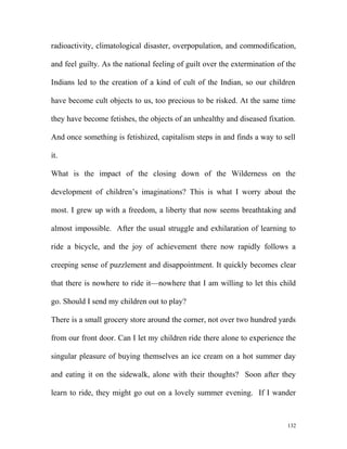radioactivity, climatological disaster, overpopulation, and commodification,
and feel guilty. As the national feeling of guilt over the extermination of the
Indians led to the creation of a kind of cult of the Indian, so our children
have become cult objects to us, too precious to be risked. At the same time
they have become fetishes, the objects of an unhealthy and diseased fixation.
And once something is fetishized, capitalism steps in and finds a way to sell
it.
What is the impact of the closing down of the Wilderness on the
development of children’s imaginations? This is what I worry about the
most. I grew up with a freedom, a liberty that now seems breathtaking and
almost impossible. After the usual struggle and exhilaration of learning to
ride a bicycle, and the joy of achievement there now rapidly follows a
creeping sense of puzzlement and disappointment. It quickly becomes clear
that there is nowhere to ride it—nowhere that I am willing to let this child
go. Should I send my children out to play?
There is a small grocery store around the corner, not over two hundred yards
from our front door. Can I let my children ride there alone to experience the
singular pleasure of buying themselves an ice cream on a hot summer day
and eating it on the sidewalk, alone with their thoughts? Soon after they
learn to ride, they might go out on a lovely summer evening. If I wander
132
 