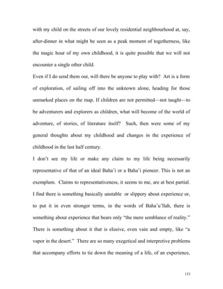 with my child on the streets of our lovely residential neighbourhood at, say,
after-dinner in what might be seen as a peak moment of togetherness, like
the magic hour of my own childhood, it is quite possible that we will not
encounter a single other child.
Even if I do send them out, will there be anyone to play with? Art is a form
of exploration, of sailing off into the unknown alone, heading for those
unmarked places on the map. If children are not permitted—not taught—to
be adventurers and explorers as children, what will become of the world of
adventure, of stories, of literature itself? Such, then were some of my
general thoughts about my childhood and changes in the experience of
childhood in the last half century.
I don’t see my life or make any claim to my life being necessarily
representative of that of an ideal Baha’i or a Baha’i pioneer. This is not an
exemplum. Claims to representativeness, it seems to me, are at best partial.
I find there is something basically unstable or slippery about experience or,
to put it in even stronger terms, in the words of Baha’u’llah, there is
something about experience that bears only “the mere semblance of reality.”
There is something about it that is elusive, even vain and empty, like “a
vapor in the desert.” There are so many exegetical and interpretive problems
that accompany efforts to tie down the meaning of a life, of an experience,
133
 