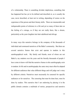 of a relationship. There is something divided, duplicitous, something that
has happened but has yet to be defined and described or, as is usually the
case, never described, at least not in writing, depending of course on the
experience of the person and their literary skills. There are innumerable and
indispensable points of reference in a life and yet so many of them take on
the feeling of a mirage, as if they are not really there, like a dream,
particularly as the years lengthen into later adulthood and old age.
In many ways this narrative belongs in the company of the thousands of
individual and communal narratives of the Baha’i community. But there are
several narrative frames that exist and operate in tandem in this
autobiographical work. My family and friends, most of whom are not
Baha’is, my students over the years and the literally thousands of people I
have come to know will find the narrative frames in this autobiography exist
in tandem. In life and in autobiography the same story must often be adapted
for different audiences that value different things and will judge one’s story
by different criteria. Narratives must necessarily be censored for specific
audiences or for ourselves. The censoring that must be done here, must be
done by readers. This narrative that I am endorsing by placing it in the
public domain contains a multitude of stories, perspectives and narrative
134
 