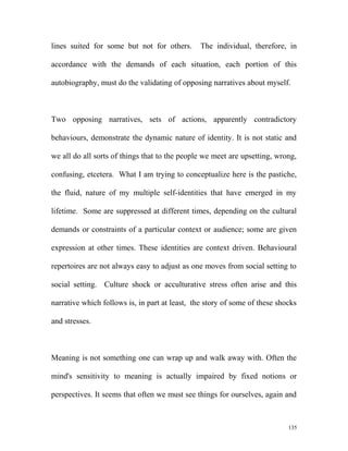 lines suited for some but not for others. The individual, therefore, in
accordance with the demands of each situation, each portion of this
autobiography, must do the validating of opposing narratives about myself.
Two opposing narratives, sets of actions, apparently contradictory
behaviours, demonstrate the dynamic nature of identity. It is not static and
we all do all sorts of things that to the people we meet are upsetting, wrong,
confusing, etcetera. What I am trying to conceptualize here is the pastiche,
the fluid, nature of my multiple self-identities that have emerged in my
lifetime. Some are suppressed at different times, depending on the cultural
demands or constraints of a particular context or audience; some are given
expression at other times. These identities are context driven. Behavioural
repertoires are not always easy to adjust as one moves from social setting to
social setting. Culture shock or acculturative stress often arise and this
narrative which follows is, in part at least, the story of some of these shocks
and stresses.
Meaning is not something one can wrap up and walk away with. Often the
mind's sensitivity to meaning is actually impaired by fixed notions or
perspectives. It seems that often we must see things for ourselves, again and
135
 