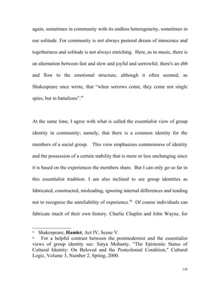 again, sometimes in community with its endless heterogeneity, sometimes in
our solitude. For community is not always pastoral dream of innocence and
togetherness and solitude is not always enriching. Here, as in music, there is
an alternation between fast and slow and joyful and sorrowful; there's an ebb
and flow to the emotional structure, although it often seemed, as
Shakespeare once wrote, that “when sorrows come, they come not single
spies, but in battalions".85
At the same time, I agree with what is called the essentialist view of group
identity in community; namely, that there is a common identity for the
members of a social group. This view emphasizes commonness of identity
and the possession of a certain stability that is more or less unchanging since
it is based on the experiences the members share. But I can only go so far in
this essentialist tradition. I am also inclined to see group identities as
fabricated, constructed, misleading, ignoring internal differences and tending
not to recognize the unreliability of experience.86
Of course individuals can
fabricate much of their own history. Charlie Chaplin and John Wayne, for
85
Shakespeare, Hamlet, Act IV, Scene V.
86
For a helpful contrast between the postmodernist and the essentialist
views of group identity see: Satya Mohanty, "The Epistemic Status of
Cultural Identity: On Beloved and the Postcolonial Condition," Cultural
Logic, Volume 3, Number 2, Spring, 2000.
136
 