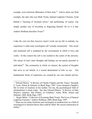 example, were notorious fabricators of their story.87
And to chose one final
example, the man who was Mark Twain, Samuel Leghorne Clemens, lived
behind a "layering of invented selves," and performing, of course, was
simply another way of inventing or disguising himself. Or so it is that
Andrew Hoffman describes Twain.88
I take the view too that, however much I work out my life in solitude, my
experience is what some sociologists call ‘socially constructed.’ This social
and emotional self is mediated by the environment in which it lives and
works. In this context the self is not exalted to the centre of the universe.
The nature of one's inner thoughts and feelings are not purely personal or
individual.89
The community in which we interact, the system of thoughts
that serve as our beliefs, is a crucial determinant of who we are. Our
fundamental forms of experience are created by our own mental activity.
87
Edward Morris, "A Review of Charlie Chaplin and His Times," Kenneth
S. Lynn, Simon & Schuster in Book Page, 1997. Lynn interprets Chaplin's
life in terms of reactions to his mother. For me, the psychological field of
interpretation is much wider. See also Edward Morris, "A Review of John
Wayne's America: The Politics of Celebrity," Garry Wills, Simon and
Schuster, 2004, Book Page, 1997.
88
Roger Miller, "A Review of Inventing Mark Twain: The Lives of Samuel
Leghorne Clemens," Andrew Hoffman, 2004, Book Page, 1997.
89
There are too many feminists and sociologists to mention here in a field of
sociological or feminist theory that could be titled “the social construction of
reality.”
137
 