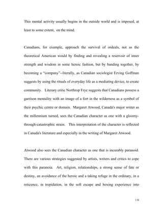 This mental activity usually begins in the outside world and is imposed, at
least to some extent, on the mind.
Canadians, for example, approach the survival of ordeals, not as the
theoretical American would by finding and revealing a reservoir of inner
strength and wisdom in some heroic fashion, but by banding together, by
becoming a “company”--literally, as Canadian sociologist Erving Goffman
suggests by using the rituals of everyday life as a mediating device, to create
community. Literary critic Northrop Frye suggests that Canadians possess a
garrison mentality with an image of a fort in the wilderness as a symbol of
their psychic centre or domain. Margaret Atwood, Canada's major writer as
the millennium turned, sees the Canadian character as one with a gloomy-
through-catastrophic strain. This interpretation of the character is reflected
in Canada's literature and especially in the writing of Margaret Atwood.
Atwood also sees the Canadian character as one that is incurably paranoid.
There are various strategies suggested by artists, writers and critics to cope
with this paranoia. Art, religion, relationships, a strong sense of fate or
destiny, an avoidance of the heroic and a taking refuge in the ordinary, in a
reticence, in trepidation, in the soft escape and boxing experience into
138
 