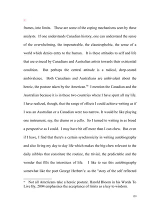 frames, into limits. These are some of the coping mechanisms seen by these
analysts. If one understands Canadian history, one can understand the sense
of the overwhelming, the impenetrable, the claustrophobic, the sense of a
world which denies entry to the human. It is these attitudes to self and life
that are evinced by Canadians and Australian artists towards their existential
condition. But perhaps the central attitude is a radical, deep-seated
ambivalence. Both Canadians and Australians are ambivalent about the
heroic, the posture taken by the American.90
I mention the Canadian and the
Australian because it is in these two countries where I have spent all my life.
I have realized, though, that the range of effects I could achieve writing as if
I was an Australian or a Canadian were too narrow. It would be like playing
one instrument, say, the drums or a cello. So I turned to writing in as broad
a perspective as I could. I may have bit off more than I can chew. But even
if I have, I find that there's a certain synchronicity in writing autobiography
and also living my day to day life which makes the big-chew relevant to the
daily nibbles that constitute the routine, the trivial, the predictable and the
wonder that fills the interstices of life. I like to see this autobiography
somewhat like the poet George Herbert’s: as the "story of the self reflected
90
Not all Americans take a heroic posture. Harold Bloom in his Words To
Live By, 2004 emphasizes the acceptance of limits as a key to wisdom.
139
 