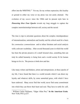 effort into the WRITING.”5
For me, for my written expression, this locality
or ground in either my verse or my prose was not easily attained. The
evolution of my oeuvre since the 1960s and its present style here in
Pioneering Over Four Epochs reveals my long struggle to capture the
complex interrelationships between self, society and the sacred.
The time is ripe to articulate questions about the complex interdependence
of internationalism, nationalism and locality and the critical need for a basis
for communitas communitatum and to infuse literature and social analysis
with a relevant vocabulary. After several thousand years in which the world
has been the private preserve of a small leisured class, something that can
truly be called humanity is being born and a world society fit for human
beings to live in. The process is both slow and fast.
Like many writers and thinkers, artists and entrepreneurs, in these epochs of
my life, I have found that there is a world towards which I can direct my
loyalty and whatever skills, by some unmerited grace, with which I have
been endowed. Many never find that world, never find some commitment
into which they can throw their heart and soul. They have to settle for: self,
5
William Carlos Williams, “Edgar Allan Poe,” In the American Grain,
New York,1925, p.227.
14
 
