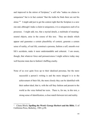 and improved in the mirror of Scripture," a self who "makes no claims to
uniqueness" but is in fact content "that the truths he finds there are not his
alone.”91
I might add just to get the context right that the Scripture is a new
one and, although I make a claim to uniqueness, it is a uniqueness each of us
possesses. I might add, too, that a myriad details, a multitude of meaning-
neutral objects, arise in the course of this text. They are details which
appear and guarantee a certain plausibility of context, generate a certain
sense of reality, of real life, construct a persona, fashion a self, smooth over
life’s accidents, make it more understandable and coherent. I am aware,
though, that whatever force and persuasiveness I might achieve today may
well become mute due to fashion’s baffling cruelty.
None of us ever quite lives up to their idealized personae, but the more
successful a person’s writing is and the more integral it is to the
achievement of their life, the more closely they can be identified with
their author-ideal, that is, with the self they fashion and present to the
world as the voice behind her texts. There is, for me, in this text, a
strong sense of identification, a close match between text and reality.
91
Chana Bloch, Spelling the Word: George Herbert and the Bible, U of
California Press, Berkeley, 1985, p.98.
140
 