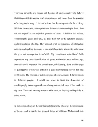 There are certainly few writers and theorists of autobiography who believe
that it is possible to remove one's commitments and values from the exercise
of writing one’s story. I do not believe that I can separate the facts of my
life from the theories, assumptions and frameworks that underpin them. I do
not see myself as an objective gatherer of facts. I believe that values,
commitments, goals, inter alia, all play their part in the scholarly analysis
and interpretation of a life. They are part of all investigation, all intellectual
activity, and spelling them out is essential if one is to attempt to understand
the great kaleidoscope that is one’s life. My commitment to the Baha’i Faith
supersedes any other identification of genre, nationality, race, culture, age,
inter alia and I approach this commitment, this identity, from a wide range
of perspectives which will unfold in a quite unsystematic way in the next
2500 pages. The practice of autobiography, of course, means different things
to different people. I would not want to limit the discussion of
autobiography to one approach, one theory, one model, even if that model is
my own. There are so many ways to skin a cat, as they say colloquially in
some places.
In the opening lines of the spiritual autobiography of one of the most social
of beings and arguably the greatest boxer of all-time, Muhammad Ali,
141
 