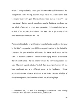 writes: "During my boxing career, you did not see the real Muhammad Ali.
You just saw a little boxing. You saw only a part of me. After I retired from
boxing my true work began. I have embarked on a journey of love.”92
I feel
very strongly that the same is true of me; namely, that those who knew me,
saw a little of some social being, some part of me. I think this is largely true
of most of us. we have a social self. this book tries to get at some of the
other dimensions of the who that I am.
Pioneers in Canada for several hundred years before the word was first used
by the Baha’i community in the 1930s, were swallowed up by the Gulf of St.
Lawrence, the great Canadian wilderness, the frozen Arctic tracts and the
USA. In Australia there was a similar swallowing up process by means of:
the hot desert centre, the vast interior spaces, the surrounding oceans and
seas. The most ‘significant other’ in both these countries where my life has
been swallowed up, in a different sense, is the landscape. Visual
representations not language seems to be the most common window of
understanding in the consciousness of these two national groups.
92
Muhammad Ali, The Soul of a Butterfly: Reflections on Life's Journey
Summary, Hana Yasmeen, Bantam Books, 2004(1975).
142
 