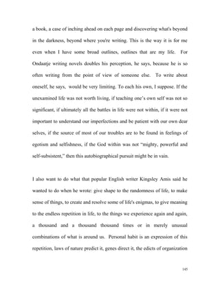 a book, a case of inching ahead on each page and discovering what's beyond
in the darkness, beyond where you're writing. This is the way it is for me
even when I have some broad outlines, outlines that are my life. For
Ondaatje writing novels doubles his perception, he says, because he is so
often writing from the point of view of someone else. To write about
oneself, he says, would be very limiting. To each his own, I suppose. If the
unexamined life was not worth living, if teaching one’s own self was not so
significant, if ultimately all the battles in life were not within, if it were not
important to understand our imperfections and be patient with our own dear
selves, if the source of most of our troubles are to be found in feelings of
egotism and selfishness, if the God within was not “mighty, powerful and
self-subsistent,” then this autobiographical pursuit might be in vain.
I also want to do what that popular English writer Kingsley Amis said he
wanted to do when he wrote: give shape to the randomness of life, to make
sense of things, to create and resolve some of life's enigmas, to give meaning
to the endless repetition in life, to the things we experience again and again,
a thousand and a thousand thousand times or in merely unusual
combinations of what is around us. Personal habit is an expression of this
repetition, laws of nature predict it, genes direct it, the edicts of organization
145
 