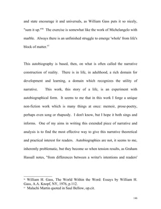 and state encourage it and universals, as William Gass puts it so nicely,
"sum it up."96
The exercise is somewhat like the work of Michelangelo with
marble. Always there is an unfinished struggle to emerge 'whole' from life's
block of matter.97
This autobiography is based, then, on what is often called the narrative
construction of reality. There is in life, in adulthood, a rich domain for
development and learning, a domain which recognizes the utility of
narrative. This work, this story of a life, is an experiment with
autobiographical form. It seems to me that in this work I forge a unique
non-fiction work which is many things at once: memoir, prose-poetry,
perhaps even song or rhapsody. I don't know, but I hope it both sings and
informs. One of my aims in writing this extended piece of narrative and
analysis is to find the most effective way to give this narrative theoretical
and practical interest for readers. Autobiographies are not, it seems to me,
inherently problematic, but they become so when tension results, as Graham
Hassall notes, "from differences between a writer's intentions and readers'
96
William H. Gass, The World Within the Word: Essays by William H.
Gass, A.A. Knopf, NY, 1976, p.112.
97
Malachi Martin quoted in Saul Bellow, op.cit.
146
 