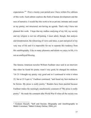 expectations."98
Over a twenty year period now I have written five editions
of this work. Each edition explores the field of human development and the
uses of narrative. I would like this work to be as private, intimate and casual
as my poetry, not structured, not having an agenda. That's why I have not
planned this work. I hope that my endless analysing of my life, my society
and my religion is not too off-putting. I must admit, though, that analysis
and interpretation, the rehearsing of views and ideas, is part and parcel of my
very way of life and it is impossible for me to separate this tendency from
this autobiography. Like so many pleasures and talents we enjoy in life, it is
not an unalloyed blessing.
The famous American novelist William Faulkner once said in an interview
that when he found his poetry wasn’t very good, he changed his medium.
“At 21 I thought my poetry very good and so I continued to write it when
22, but at 23 I quit it,” Faulkner continued, “and found my best medium to
be fiction. My prose is really poetry.” Readers have been puzzled because
Faulkner makes the seemingly anachronistic comment of "My prose is really
poetry." He made the comment after World War II when all the society was
98
Graham Hassall, "Self and Society: Biography and Autobiography in
Baha'i Literature," Baha'i Library Online, 2004, p.4.
147
 