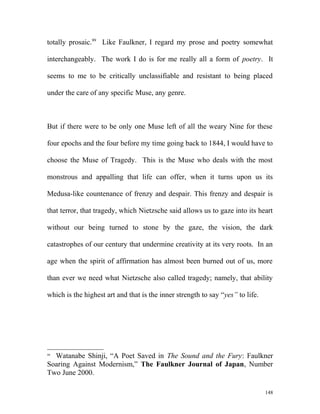 totally prosaic.99
Like Faulkner, I regard my prose and poetry somewhat
interchangeably. The work I do is for me really all a form of poetry. It
seems to me to be critically unclassifiable and resistant to being placed
under the care of any specific Muse, any genre.
But if there were to be only one Muse left of all the weary Nine for these
four epochs and the four before my time going back to 1844, I would have to
choose the Muse of Tragedy. This is the Muse who deals with the most
monstrous and appalling that life can offer, when it turns upon us its
Medusa-like countenance of frenzy and despair. This frenzy and despair is
that terror, that tragedy, which Nietzsche said allows us to gaze into its heart
without our being turned to stone by the gaze, the vision, the dark
catastrophes of our century that undermine creativity at its very roots. In an
age when the spirit of affirmation has almost been burned out of us, more
than ever we need what Nietzsche also called tragedy; namely, that ability
which is the highest art and that is the inner strength to say “yes” to life.
99
Watanabe Shinji, “A Poet Saved in The Sound and the Fury: Faulkner
Soaring Against Modernism,” The Faulkner Journal of Japan, Number
Two June 2000.
148
 