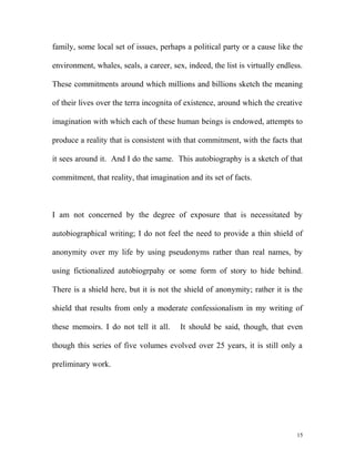 family, some local set of issues, perhaps a political party or a cause like the
environment, whales, seals, a career, sex, indeed, the list is virtually endless.
These commitments around which millions and billions sketch the meaning
of their lives over the terra incognita of existence, around which the creative
imagination with which each of these human beings is endowed, attempts to
produce a reality that is consistent with that commitment, with the facts that
it sees around it. And I do the same. This autobiography is a sketch of that
commitment, that reality, that imagination and its set of facts.
I am not concerned by the degree of exposure that is necessitated by
autobiographical writing; I do not feel the need to provide a thin shield of
anonymity over my life by using pseudonyms rather than real names, by
using fictionalized autobiogrpahy or some form of story to hide behind.
There is a shield here, but it is not the shield of anonymity; rather it is the
shield that results from only a moderate confessionalism in my writing of
these memoirs. I do not tell it all. It should be said, though, that even
though this series of five volumes evolved over 25 years, it is still only a
preliminary work.
15
 