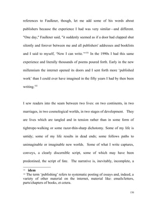 references to Faulkner, though, let me add some of his words about
publishers because the experience I had was very similar—and different.
"One day," Faulkner said, "it suddenly seemed as if a door had clapped shut
silently and forever between me and all publishers' addresses and booklists
and I said to myself, ‘Now I can write.’"101
In the 1990s I had this same
experience and literally thousands of poems poured forth. Early in the new
millennium the internet opened its doors and I sent forth more ‘published
work’ than I could ever have imagined in the fifty years I had by then been
writing.102
I sew readers into the seam between two lives: on two continents, in two
marriages, in two cosmological worlds, in two stages of development. They
are lives which are tangled and in tension rather than in some form of
tightrope-walking or some razor-thin-sharp dichotomy. Some of my life is
untidy; some of my life results in dead ends; some follows paths to
unimaginable or imaginable new worlds. Some of what I write captures,
conveys, a clearly discernible script, some of which may have been
predestined, the script of fate. The narrative is, inevitably, incomplete, a
101
idem
102
The term ‘publishing’ refers to systematic posting of essays and, indeed, a
variety of other material on the internet, material like: emails/letters,
parts/chapters of books, et cetera.
150
 
