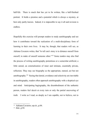 half-life. There is much that has yet to be written, like a half-finished
portrait. It holds a promise and a potential which is always a mystery, at
best only partly known. Indeed, it is impossible to say it all and revision is
endless.
Hopefully this exercise will prompt readers to study autobiography and see
how it contributes toward the realization of a multi-disciplinary form of
learning in their own lives. It may be, though, that readers will see, as
Adriana Cavarero writes, that "to tell one's story is to distance oneself from
oneself, to make of oneself someone other."103
Some readers may also find
the process of writing autobiography pretentious or a somewhat artificial, a
little unreal, an externalization of inner and intimate, essentially private,
reflection. They may see biography as the appropriate, natural, act but not
autobiography.104
Seeing that denial, avoidance and selectivity are inevitable
in autobiography, readers often approach autobiography with a skeptical eye
and mind. Anticipating hagiography, the disembodiment of the authentic
person, readers feel deceit at every turn or only the partial uncovering of
truth. I write as I read, as deeply as I am capable, not to believe, not to
103
Adriana Cavarero, op.cit., p.84.
104
ibid., p.92.
151
 