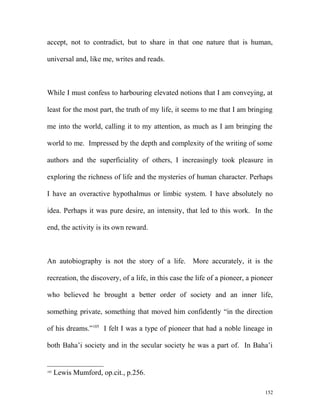 accept, not to contradict, but to share in that one nature that is human,
universal and, like me, writes and reads.
While I must confess to harbouring elevated notions that I am conveying, at
least for the most part, the truth of my life, it seems to me that I am bringing
me into the world, calling it to my attention, as much as I am bringing the
world to me. Impressed by the depth and complexity of the writing of some
authors and the superficiality of others, I increasingly took pleasure in
exploring the richness of life and the mysteries of human character. Perhaps
I have an overactive hypothalmus or limbic system. I have absolutely no
idea. Perhaps it was pure desire, an intensity, that led to this work. In the
end, the activity is its own reward.
An autobiography is not the story of a life. More accurately, it is the
recreation, the discovery, of a life, in this case the life of a pioneer, a pioneer
who believed he brought a better order of society and an inner life,
something private, something that moved him confidently “in the direction
of his dreams.”105
I felt I was a type of pioneer that had a noble lineage in
both Baha’i society and in the secular society he was a part of. In Baha’i
105
Lewis Mumford, op.cit., p.256.
152
 