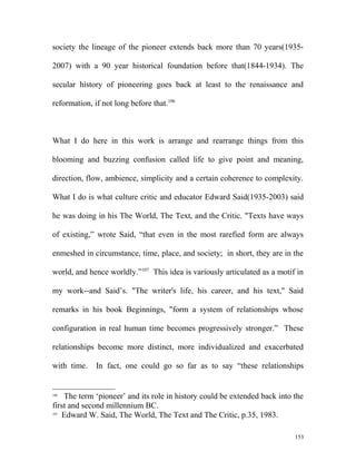 society the lineage of the pioneer extends back more than 70 years(1935-
2007) with a 90 year historical foundation before that(1844-1934). The
secular history of pioneering goes back at least to the renaissance and
reformation, if not long before that.106
What I do here in this work is arrange and rearrange things from this
blooming and buzzing confusion called life to give point and meaning,
direction, flow, ambience, simplicity and a certain coherence to complexity.
What I do is what culture critic and educator Edward Said(1935-2003) said
he was doing in his The World, The Text, and the Critic. "Texts have ways
of existing,” wrote Said, “that even in the most rarefied form are always
enmeshed in circumstance, time, place, and society; in short, they are in the
world, and hence worldly.”107
This idea is variously articulated as a motif in
my work--and Said’s. "The writer's life, his career, and his text," Said
remarks in his book Beginnings, "form a system of relationships whose
configuration in real human time becomes progressively stronger.” These
relationships become more distinct, more individualized and exacerbated
with time. In fact, one could go so far as to say “these relationships
106
The term ‘pioneer’ and its role in history could be extended back into the
first and second millennium BC.
107
Edward W. Said, The World, The Text and The Critic, p.35, 1983.
153
 