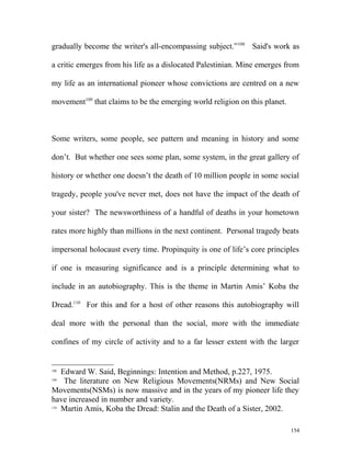 gradually become the writer's all-encompassing subject.”108
Said's work as
a critic emerges from his life as a dislocated Palestinian. Mine emerges from
my life as an international pioneer whose convictions are centred on a new
movement109
that claims to be the emerging world religion on this planet.
Some writers, some people, see pattern and meaning in history and some
don’t. But whether one sees some plan, some system, in the great gallery of
history or whether one doesn’t the death of 10 million people in some social
tragedy, people you've never met, does not have the impact of the death of
your sister? The newsworthiness of a handful of deaths in your hometown
rates more highly than millions in the next continent. Personal tragedy beats
impersonal holocaust every time. Propinquity is one of life’s core principles
if one is measuring significance and is a principle determining what to
include in an autobiography. This is the theme in Martin Amis’ Koba the
Dread.110
For this and for a host of other reasons this autobiography will
deal more with the personal than the social, more with the immediate
confines of my circle of activity and to a far lesser extent with the larger
108
Edward W. Said, Beginnings: Intention and Method, p.227, 1975.
109
The literature on New Religious Movements(NRMs) and New Social
Movements(NSMs) is now massive and in the years of my pioneer life they
have increased in number and variety.
110
Martin Amis, Koba the Dread: Stalin and the Death of a Sister, 2002.
154
 