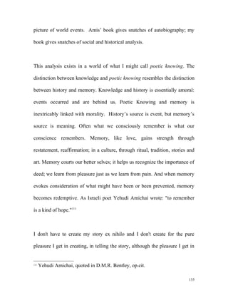 picture of world events. Amis’ book gives snatches of autobiography; my
book gives snatches of social and historical analysis.
This analysis exists in a world of what I might call poetic knowing. The
distinction between knowledge and poetic knowing resembles the distinction
between history and memory. Knowledge and history is essentially amoral:
events occurred and are behind us. Poetic Knowing and memory is
inextricably linked with morality. History’s source is event, but memory’s
source is meaning. Often what we consciously remember is what our
conscience remembers. Memory, like love, gains strength through
restatement, reaffirmation; in a culture, through ritual, tradition, stories and
art. Memory courts our better selves; it helps us recognize the importance of
deed; we learn from pleasure just as we learn from pain. And when memory
evokes consideration of what might have been or been prevented, memory
becomes redemptive. As Israeli poet Yehudi Amichai wrote: "to remember
is a kind of hope."111
I don't have to create my story ex nihilo and I don't create for the pure
pleasure I get in creating, in telling the story, although the pleasure I get in
111
Yehudi Amichai, quoted in D.M.R. Bentley, op.cit.
155
 