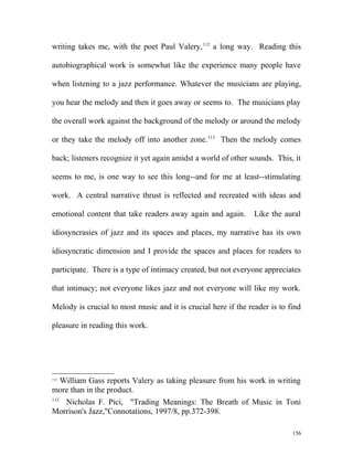 writing takes me, with the poet Paul Valery,112
a long way. Reading this
autobiographical work is somewhat like the experience many people have
when listening to a jazz performance. Whatever the musicians are playing,
you hear the melody and then it goes away or seems to. The musicians play
the overall work against the background of the melody or around the melody
or they take the melody off into another zone.113
Then the melody comes
back; listeners recognize it yet again amidst a world of other sounds. This, it
seems to me, is one way to see this long--and for me at least--stimulating
work. A central narrative thrust is reflected and recreated with ideas and
emotional content that take readers away again and again. Like the aural
idiosyncrasies of jazz and its spaces and places, my narrative has its own
idiosyncratic dimension and I provide the spaces and places for readers to
participate. There is a type of intimacy created, but not everyone appreciates
that intimacy; not everyone likes jazz and not everyone will like my work.
Melody is crucial to most music and it is crucial here if the reader is to find
pleasure in reading this work.
112
William Gass reports Valery as taking pleasure from his work in writing
more than in the product.
113
Nicholas F. Pici, "Trading Meanings: The Breath of Music in Toni
Morrison's Jazz,"Connotations, 1997/8, pp.372-398.
156
 
