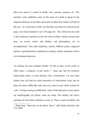 Most jazz music is created in bands: trios, quartets, quintets, etc. This
narrative work establishes some of this sense of a band or group by the
frequent references to the ideas and works of others that readers will find in
this text. As I write these words I see that there are about two references per
page, over sixteen hundred in an 1110 page text. The vehicle for this work
is thus enhanced, enriched, by the solo work of others, rhythm sections that
draw on several writers and thinkers and philosophers, etc. as
accompaniment. They add complexity, tension, different pulses, staggered
patterns, superimpositions, repetitions on a theme, similar statements with an
ever changing expression.
To continue this jazz metaphor briefly, I’d like to draw on the words of
Mark Isaac, a composer of jazz music.114
Isaac says that his extensive
improvising seems, to some listeners, like a hotch-potch. I’m sure some
readers here will find my work somewhat of a hotch-potch. Isaac says he
plays the music differently each and every time he goes about writing his
work. It keeps coming out differently. Some of the harmonies in jazz and in
my autobiography are obtuse; some are sharp. The melody line leaves
openings for just about anything to come in. There is great discipline and
114
Mark Isaac, “Interview on the Music Show,” ABC Radio National, July
31st, 2004.
157
 