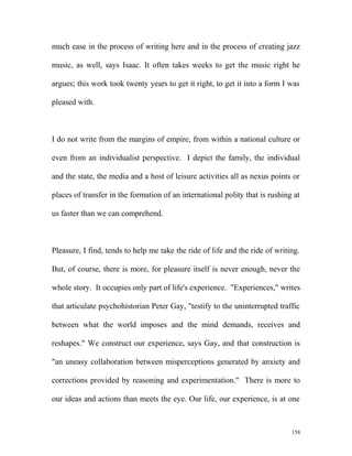 much ease in the process of writing here and in the process of creating jazz
music, as well, says Isaac. It often takes weeks to get the music right he
argues; this work took twenty years to get it right, to get it into a form I was
pleased with.
I do not write from the margins of empire, from within a national culture or
even from an individualist perspective. I depict the family, the individual
and the state, the media and a host of leisure activities all as nexus points or
places of transfer in the formation of an international polity that is rushing at
us faster than we can comprehend.
Pleasure, I find, tends to help me take the ride of life and the ride of writing.
But, of course, there is more, for pleasure itself is never enough, never the
whole story. It occupies only part of life's experience. "Experiences," writes
that articulate psychohistorian Peter Gay, "testify to the uninterrupted traffic
between what the world imposes and the mind demands, receives and
reshapes." We construct our experience, says Gay, and that construction is
"an uneasy collaboration between misperceptions generated by anxiety and
corrections provided by reasoning and experimentation." There is more to
our ideas and actions than meets the eye. Our life, our experience, is at one
158
 