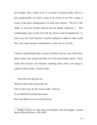 level simply what it seems to be. It is rooted in external reality. And it is
also, paradoxically, not what it seems to be. Much of our life is silent; it
seems to take place underground or in some inner ground. "We live in the
mind," as the poet Wallace Stevens put the human experience.115
This
autobiography tries to deal with both the obvious and the paradoxical. In
some ways, the word 'narrative' could be replaced or added to other words
like: view, claim, position, interpretation, world-view or even life.
I’d like to quote briefly from a poem by Wallace Stevens, one of the finest
poets of these four epochs and from one of his more famous poems. These
words from Stevens will illustrate something about what I am trying to
achieve in this memoir. Stevens writes:
. . . And when she sang, the sea,
Whatever self it had, became the self
That was her song, for she was the maker. Then we,
As we beheld her striding there alone,
Knew that there never was a world for her
115
Wallace Stevens in "They Have the Numbers; We the Heights," Harold
Bloom, Boston Review, 1993-1998.
159
 