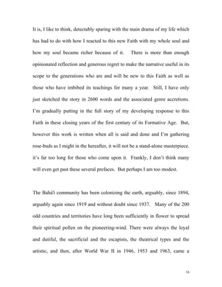 It is, I like to think, detectably sparing with the main drama of my life which
has had to do with how I reacted to this new Faith with my whole soul and
how my soul became richer because of it. There is more than enough
opinionated reflection and generous regret to make the narrative useful in its
scope to the generations who are and will be new to this Faith as well as
those who have imbibed its teachings for many a year. Still, I have only
just sketched the story in 2600 words and the associated genre accretions.
I’m gradually putting in the full story of my developing response to this
Faith in these closing years of the first century of its Formative Age. But,
however this work is written when all is said and done and I’m gathering
rose-buds as I might in the hereafter, it will not be a stand-alone masterpiece.
it’s far too long for those who come upon it. Frankly, I don’t think many
will even get past these several prefaces. But perhaps I am too modest.
The Bahá'í community has been colonizing the earth, arguably, since 1894,
arguably again since 1919 and without doubt since 1937. Many of the 200
odd countries and territories have long been sufficiently in flower to spread
their spiritual pollen on the pioneering-wind. There were always the loyal
and dutiful, the sacrificial and the escapists, the theatrical types and the
artistic, and then, after World War II in 1946, 1953 and 1963, came a
16
 