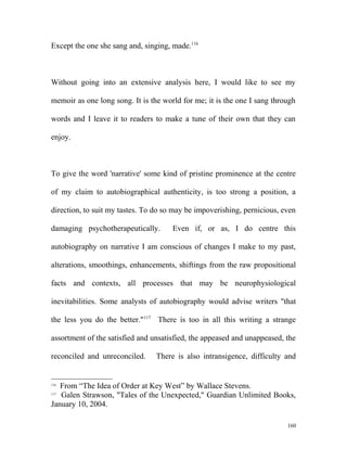 Except the one she sang and, singing, made.116
Without going into an extensive analysis here, I would like to see my
memoir as one long song. It is the world for me; it is the one I sang through
words and I leave it to readers to make a tune of their own that they can
enjoy.
To give the word 'narrative' some kind of pristine prominence at the centre
of my claim to autobiographical authenticity, is too strong a position, a
direction, to suit my tastes. To do so may be impoverishing, pernicious, even
damaging psychotherapeutically. Even if, or as, I do centre this
autobiography on narrative I am conscious of changes I make to my past,
alterations, smoothings, enhancements, shiftings from the raw propositional
facts and contexts, all processes that may be neurophysiological
inevitabilities. Some analysts of autobiography would advise writers "that
the less you do the better."117
There is too in all this writing a strange
assortment of the satisfied and unsatisfied, the appeased and unappeased, the
reconciled and unreconciled. There is also intransigence, difficulty and
116
From “The Idea of Order at Key West” by Wallace Stevens.
117
Galen Strawson, "Tales of the Unexpected," Guardian Unlimited Books,
January 10, 2004.
160
 