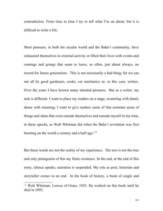 contradiction. From time to time I try to tell what I’m on about, but it is
difficult to write a life.
Most pioneers, in both the secular world and the Baha’i community, have
exhausted themselves in external activity or filled their lives with events and
comings and goings that seem to leave, so often, just about always, no
record for future generations. This is not necessarily a bad thing; for we can
not all be good gardeners, cooks, car mechanics or, in this case, writers.
Over the years I have known many talented pioneers. But as a writer, my
task is different. I want to place my readers on a stage, swarming with detail,
dense with meaning; I want to give readers some of that constant sense of
things and ideas that exist outside themselves and outside myself in my time,
in these epochs, as Walt Whitman did when the Baha’i revelation was first
bursting on the world a century and a half ago.118
But these words are not the reality of my experience. The text is not the true
and only protagonist of this my finite existence. In the end, at the end of this
story, silence speaks; narration is suspended. My role as poet, historian and
storyteller comes to an end. In the book of history, a book of single and
118
Walt Whitman, Leaves of Grass, 1855. He worked on this book until he
died in 1892.
161
 